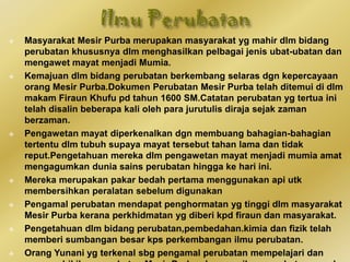  Masyarakat Mesir Purba merupakan masyarakat yg mahir dlm bidang
perubatan khususnya dlm menghasilkan pelbagai jenis ubat-ubatan dan
mengawet mayat menjadi Mumia.
 Kemajuan dlm bidang perubatan berkembang selaras dgn kepercayaan
orang Mesir Purba.Dokumen Perubatan Mesir Purba telah ditemui di dlm
makam Firaun Khufu pd tahun 1600 SM.Catatan perubatan yg tertua ini
telah disalin beberapa kali oleh para jurutulis diraja sejak zaman
berzaman.
 Pengawetan mayat diperkenalkan dgn membuang bahagian-bahagian
tertentu dlm tubuh supaya mayat tersebut tahan lama dan tidak
reput.Pengetahuan mereka dlm pengawetan mayat menjadi mumia amat
mengagumkan dunia sains perubatan hingga ke hari ini.
 Mereka merupakan pakar bedah pertama menggunakan api utk
membersihkan peralatan sebelum digunakan
 Pengamal perubatan mendapat penghormatan yg tinggi dlm masyarakat
Mesir Purba kerana perkhidmatan yg diberi kpd firaun dan masyarakat.
 Pengetahuan dlm bidang perubatan,pembedahan.kimia dan fizik telah
memberi sumbangan besar kps perkembangan ilmu perubatan.
 Orang Yunani yg terkenal sbg pengamal perubatan mempelajari dan
 