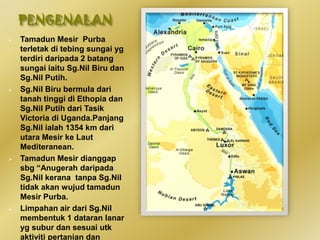 PENGENALAN
 Tamadun Mesir Purba
terletak di tebing sungai yg
terdiri daripada 2 batang
sungai iaitu Sg.Nil Biru dan
Sg.Nil Putih.
 Sg.Nil Biru bermula dari
tanah tinggi di Ethopia dan
Sg.Nil Putih dari Tasik
Victoria di Uganda.Panjang
Sg.Nil ialah 1354 km dari
utara Mesir ke Laut
Mediteranean.
 Tamadun Mesir dianggap
sbg “Anugerah daripada
Sg.Nil kerana tanpa Sg.Nil
tidak akan wujud tamadun
Mesir Purba.
 Limpahan air dari Sg.Nil
membentuk 1 dataran lanar
yg subur dan sesuai utk
aktiviti pertanian dan
 