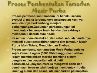  Proses pembentukan tamadun ini berlaku secara
evolusi di mana terbentuknya petempatan kecil yg
kemudiannya berkembang menjadi
perkampungan.Gabungan perkampungan ini
membentuk beberapa buah bandar dan akhirnya
membentuk daerah atau nome.
 Kesemua nome disatukan dan salah sebuah bandarnya
menjadi pusat pentadbiran utama dlm tamadun Mesir
Purba ialah Thinis, Memphis dan Thebes.
 Proses pembentukan tamadun Mesir Purba berlaku
sejak Zaman Logam (5000 SM).Penggunaan alatan
logam membolehkan mereka membina sistem
pengairan dan perparitan utk aktiviti
pertanian.Keupayaan mereka mengawal banir dan
pembinaan terusan telah berjaya membentuk 1 delta
lanar yg subur dan sesuai utk mendirikan petempatan
 