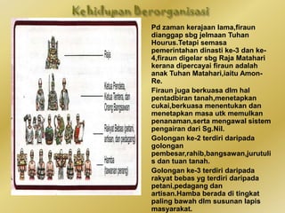 ♣ Pemerintah teringgi di
tamadun Mesir Purba digelar
Firaun yg berkuasa mutlak
serta dianggap suci.
♣ Perkataan Firaun berasal
daripada perkataan
Yunani,iaitu pharaoh yg
bermaksud rumah yg
agung.Istilah rumah yg agung
bermakna pihak tersebut
berkuasa mengenakan cukai
terhadap tanah dan
harta.Rumah yg agung juga
merujuk kpd istana dan raja yg
memerintah,iaitu Firaun.
♣ Firaun merupakan ketua
pendeta,pemilik tanah,ketua
hakim,dan ketua
pahlawan.Jawatan firaun
diwarisi secara turun temurun.
♣ Pd zaman kerajaan lama,firaun
dianggap sbg jelmaan Tuhan
Hourus.Tetapi semasa
pemerintahan dinasti ke-3 dan ke-
4,firaun digelar sbg Raja Matahari
kerana dipercayai firaun adalah
anak Tuhan Matahari,iaitu Amon-
Re.
♣ Firaun juga berkuasa dlm hal
pentadbiran tanah,menetapkan
cukai,berkuasa menentukan dan
menetapkan masa utk memulkan
penanaman,serta mengawal sistem
pengairan dari Sg.Nil.
♣ Golongan ke-2 terdiri daripada
golongan
pembesar,rahib,bangsawan,jurutuli
s dan tuan tanah.
♣ Golongan ke-3 terdiri daripada
rakyat bebas yg terdiri daripada
petani,pedagang dan
artisan.Hamba berada di tingkat
paling bawah dlm susunan lapis
masyarakat.
 