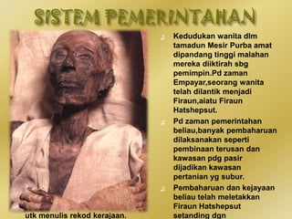 ♫ Sistem pemerintahan Mesir
Purba diterajui oleh raja,iaitu
Firaun dan dibantu oleh
golongan bangsawan utk
menjalankan urusan
pentadbiran,menjaga
keamanan,mengurus,dan
mengagihkan penghasilan
makanan dlm negara.
♫ Golongan bangsawan
merupakan pembesar yg terdiri
daripada pegawai,penasihat,dan
gabenor yg mentadbir wilayah
yg ditakluki.Rahib pula
bertanggungjawab berkaitan hal
keagamaan.
♫ Urusan pentadbiran negara turut
dibantu oleh jurutulis yg terdiri
daripada orang awam yg dilantik
utk menulis rekod kerajaan.
♫ Kedudukan wanita dlm
tamadun Mesir Purba amat
dipandang tinggi malahan
mereka diiktirah sbg
pemimpin.Pd zaman
Empayar,seorang wanita
telah dilantik menjadi
Firaun,aiatu Firaun
Hatshepsut.
♫ Pd zaman pemerintahan
beliau,banyak pembaharuan
dilaksanakan seperti
pembinaan terusan dan
kawasan pdg pasir
dijadikan kawasan
pertanian yg subur.
♫ Pembaharuan dan kejayaan
beliau telah meletakkan
Firaun Hatshepsut
setanding dgn
 