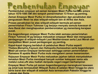  Pembentukan empayar pd zaman kerajaan Mesir Purba berlaku antara
tahun 1570-1085 SM dlm tempoh pemerintahan 13 firaun yg penting.
 Zaman Empayar Mesir Purba ini dimanefestasikan dgn penaklukan dan
penguasaan Mesir ke atas wilayah-wilayah lain di Afrika dan Asia.
 Proses penaklukan ke atas wilayah-wilayah bermula pd zaman
pemerintahan Firaun Tutmose I yg berjaya menyatu semula kawasan di
Asia Barat dan menghapuskan pemberontakan yg menentang kerajaan
pusat.
 Era kegemilangan empayar Mesir Purba ialah semasa pemerintahan
Firaun Tutmose III yg berjaya meluaskan empayar Mesir dan menguasai
perdagangan di wilayah-wilayah Laut Mediterranean serta Laut Merah dan
menjadikan Mesir pusat perdagangan yg penting.
 Kapal-kapal dagang berlabuh di pelabuhan Mesir Purba seperti
Thebes,Memphis,Fayoum dan Heliopolis.Kemewahan serta kegemilangan
Mesir pd zaman Empayar berterusan sehingga zaman pemerintahan
Rameses III apabla Mesir Purba mula mengalami zaman kemerosotan.
 Kejayaan Empayar Mesir Purba meluaskan jajahan takluk menyebabkan
tamadun Mesir Purba mendapat banyak sumber kekayaan sama ada
melalui cukai,ufti atau hadiah daripada negeri-negeri berhampiran
 Empayar Mesir Purba pd zaman kegemilangannya merangkumi kawasan
yg amat luas termasuklah Wilayah Nubia di selatan Mesir hingga ke utara
serta barat dan wilayah di sebelah Asia termasuklah Palestin hingga ke
 