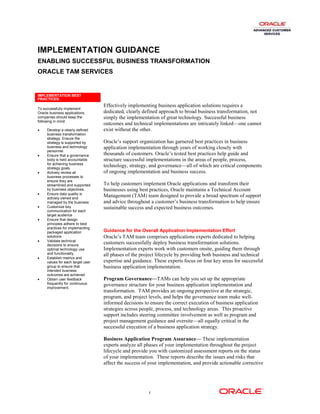 IMPLEMENTATION GUIDANCE
ENABLING SUCCESSFUL BUSINESS TRANSFORMATION
ORACLE TAM SERVICES


IMPLEMENTATION BEST
PRACTICES:
                                   Effectively implementing business application solutions requires a
To successfully implement
Oracle business applications,      dedicated, clearly defined approach to broad business transformation, not
companies should keep the          simply the implementation of great technology. Successful business
following in mind:
                                   outcomes and technical implementations are intricately linked—one cannot
•    Develop a clearly defined     exist without the other.
     business transformation
     strategy. Ensure the
     strategy is supported by      Oracle’s support organization has garnered best practices in business
     business and technology       application implementation through years of working closely with
     personnel.
•    Ensure that a governance      thousands of customers. Oracle’s tested best practices help guide and
     body is held accountable      structure successful implementations in the areas of people, process,
     for achieving business
     strategy goals.
                                   technology, strategy, and governance—all of which are critical components
•    Actively review all           of ongoing implementation and business success.
     business processes to
     ensure they are
     streamlined and supported     To help customers implement Oracle applications and transform their
     by business objectives.       businesses using best practices, Oracle maintains a Technical Account
•    Ensure data quality is
     actively owned and
                                   Management (TAM) team designed to provide a broad spectrum of support
     managed by the business       and advice throughout a customer’s business transformation to help ensure
•    Customize key                 sustainable success and expected business outcomes.
     communication for each
     target audience
•    Ensure that design
     principles adhere to best
     practices for implementing
     packaged application          Guidance for the Overall Application Implementation Effort
     solutions                     Oracle’s TAM team comprises applications experts dedicated to helping
•    Validate technical
     decisions to ensure
                                   customers successfully deploy business transformation solutions.
     optimal technology use        Implementation experts work with customers onsite, guiding them through
     and functionality.            all phases of the project lifecycle by providing both business and technical
•    Establish metrics and
     values for each target user   expertise and guidance. These experts focus on four key areas for successful
     group to ensure that          business application implementation.
     intended business
     outcomes are achieved
•    Obtain user feedback          Program Governance—TAMs can help you set up the appropriate
     frequently for continuous     governance structure for your business application implementation and
     improvement.
                                   transformation. TAM provides an ongoing perspective at the strategic,
                                   program, and project levels, and helps the governance team make well-
                                   informed decisions to ensure the correct execution of business application
                                   strategies across people, process, and technology areas. This proactive
                                   support includes steering committee involvement as well as program and
                                   project management guidance and oversite—all equally critical in the
                                   successful execution of a business application strategy.

                                   Business Application Program Assurance— These implementation
                                   experts analyze all phases of your implementation throughout the project
                                   lifecycle and provide you with customized assessment reports on the status
                                   of your implementation. These reports describe the issues and risks that
                                   affect the success of your implementation, and provide actionable corrective




                                                        1
 