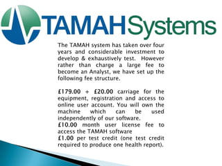 The TAMAH system has taken over four
years and considerable investment to
develop & exhaustively test. However
rather than charge a large fee to
become an Analyst, we have set up the
following fee structure.
£179.00 + £20.00 carriage for the
equipment, registration and access to
online user account. You will own the
machine
which
can
be
used
independently of our software.
£10.00 month user license fee to
access the TAMAH software
£1.00 per test credit (one test credit
required to produce one health report).

 