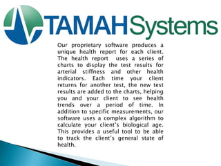 Our proprietary software produces a
unique health report for each client.
The health report uses a series of
charts to display the test results for
arterial stiffness and other health
indicators. Each time your client
returns for another test, the new test
results are added to the charts, helping
you and your client to see health
trends over a period of time. In
addition to specific measurements, our
software uses a complex algorithm to
calculate your client‟s biological age.
This provides a useful tool to be able
to track the client‟s general state of
health.

 
