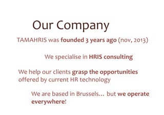2 founders: Geert & Vincent, bundling >30
years of experience in HR, IT and HRIS
11 consultants with various
backgrounds & languages
In-depth experience in HRIS transformation
projects, for local & international organisations
Our Team
 