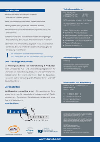 Teilnahmegebühren

Ihre Vorteile:

Pro Teilnehmer:
1-tägiges Training:
2-tägiges Training:

Praxisbeispiele aus konkreten Projekten
machen die Themen greifbar.
Ihre individuellen Problemfelder werden bearbeitet.
Kleingruppen ermöglichen ein intensives Arbeiten.
Profitieren Sie vom laufenden Erfahrungsaustausch durch
Diskussionen.

€ 690,€ 1.190,-

MFA-Mitglieder erhalten 10 % Rabatt
Die Teilnahmegebühr ist vor dem Training
zzgl. 20% USt. zu entrichten.

In den Gebühren sind enthalten:
Schriftliche Arbeitsunterlagen

Unsere Trainer sind ausnahmslos Berater mit langjähriger
Praxiserfahrung. Bei uns gilt: „Praktiker trainieren Praktiker!“
Der Wert einer Weiterbildung zeigt sich in der Anwendbarkeit
der Inhalte. Bei uns erhalten Sie das Handwerkszeug für die

Alle Checklisten und Software-Tools
Zusatzinformationen (bei Bedarf)
Mittagessen und Tagungsgetränke
Pausenerfrischungen
Teilnahmebestätigung

Umsetzung in der Praxis!

!

Sie haben eine spezielle Themenstellung?
Wir unterstützen Sie mit individuellen Inhouse-Trainings.

Veranstaltungsort
Salzburg

Die Trainingsakademie:
Die Trainingsakademie für Instandhaltung & Produktion
bietet umfassende Aus- und Weiterbildungsmöglichkeiten für

Informationen zum Seminarhotel
erhalten Sie mit Zusendung der
Teilnahmebestätigung.

Mitarbeiter aus Instandhaltung, Produktion und techniknahen Betriebsbereichen. Sie vereint unter Ihrem Dach die Spezialisten
von dankl+partner consulting gmbh, Messfeld GmbH und MCP
Deutschland GmbH.

Information und Anmeldung

Veranstalter:
dankl+partner consulting gmbh - Ein spezialisiertes Bera-

dankl+partner consulting gmbh
Röhrenweg 14
A-5071 Wals

tungsunternehmen für Instandhaltung, Anlagenwirtschaft, Facility

T: +43 662 85 32 04-0

Management, Technisches Dienstleistungsmanagement sowie

F: +43 662 85 32 04-4
E: training@dankl.com

Aus- und Weiterbildung.

W: www.dankl.com

www.dankl.com

Stornierungen müssen 3 Wochen vor Veranstaltungsbeginn schriftlich bei uns eingehen. In diesem Fall erheben
wir eine Bearbeitungsgebühr von € 100,-.
Bitte haben Sie Verständnis dafür, dass wir bei Nichteinhaltung dieser Frist die volle Teilnahmegebühr verrechnen. Im Verhinderungsfall kann natürlich eine andere
Person als Ersatz angemeldet werden. Eventuell erforderliche Programmänderungen behalten wir uns vor.
Impressum:
Für den Inhalt verantwortlich:
dankl+partner consulting gmbh
Fotos: fotolia.de, Johannes Puch
Grafik: vecxel.org
Alle Rechte vorbehalten. Änderungen vorbehalten.

www.mf-austria.at

www.dankl.com

 