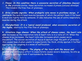 1. Pinasa: In this condition there is excessive secretion of shleshma (mucus)
in the pranvaha srotas. Nasal secretion increases & pinasa (coryza) develops.
This hinders the free flow of pranvayu.
2. Griva sirsaka sngraha: When prakupita vata moves in pratiloma marga, it
contracts the neck & head muscles because of which the patient feels if his head
& neck are tightly held by someone. It also indicates the use of extra respiratory
muscles during the attack.
3. Ghurghurkiam: It is a typical sound produced, when excessive secretion of
the kapha, obstructs the free flow of pranvayu.
4. Ativativra Vega shwasa: When the attack of shwasa comes, the heart rate
also increases as the respiration rate & heart rate is in a ratio of 1:4. When the
shwasa kriya increases, the heart rate also increases which causes sevre
discomfort. The excess secretion of mucus & sputum clogs the path of pranvayu,
this causes kasa & when unable to expectorate the thick, sticky sputum it further
aggravates the coughing & a sense of suffocation.
5. Pratamayati Ativegata: The pluging of the tract with the mucus and
sputum and continuous effort to expectorate causes severe dyspnoea, he sits up
frequently panting & feels if surrounded by darkness.
 