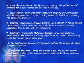 6. Kaste Sanniruddtiyate: During severe coughing, the patient breath
withheld for a few seconds and becomes motionless.
7. Kasat Muhur Muhur Pramahom: Repeated coughing and paroxysmal
attacks ofdyspnoea and frequent panting, makes him feel if he is entering
into darkness & Distress.
8. Sleshma Amuchamane Bhrusam Dukhita: In a patient of tamak shwasa
the sputaum is thick, tenacious, and sticky in nature and is not easily
exporated. Thus situation is very distressing.
9. Slashmani Vimokshante Muhurtam Sukham: Once the sputum is
expectorated the frequency of coughing reduces and there is momentarily
relief due to easy flow of prana vayu.
10. Kanthodhvansa: Because of repeated coughing the patient develops
hoarseness of voice.
11. Kruchrat Bhasitam: During the shwasa Vega, the patient cannot
speak properly due to the tenacious mucus coated in the throat and vocal
cords get affected.
 