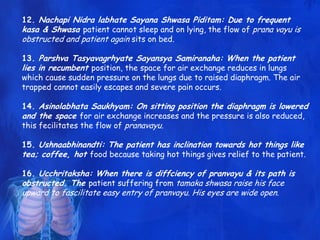12. Nachapi Nidra labhate Sayana Shwasa Piditam: Due to frequent
kasa & Shwasa patient cannot sleep and on lying, the flow of prana vayu is
obstructed and patient again sits on bed.
13. Parshva Tasyavagrhyate Sayansya Samiranaha: When the patient
lies in recumbent position, the space for air exchange reduces in lungs
which cause sudden pressure on the lungs due to raised diaphragm. The air
trapped cannot easily escapes and severe pain occurs.
14. Asinolabhata Saukhyam: On sitting position the diaphragm is lowered
and the space for air exchange increases and the pressure is also reduced,
this fecilitates the flow of pranavayu.
15. Ushnaabhinandti: The patient has inclination towards hot things like
tea; coffee, hot food because taking hot things gives relief to the patient.
16. Ucchritaksha: When there is diffciency of pranvayu & its path is
obstructed. The patient suffering from tamaka shwasa raise his face
upward to fascilitate easy entry of pranvayu. His eyes are wide open.
 