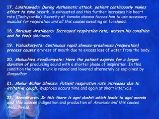 17. Lalateswada: During Asthamatic attack, patient continuously makes
effort to take breath, is exhausted and this further increases his heart
rate (Tachycardia). Severity of tamaka shwasa forces him to use accessory
muscles for respiration and all this causes sweating on forehead.
18. Bhrusum Aratimana: Increased respiration rate, worsen his condition
and he feels giddiness.
19. Vishuskasysta: Continuous rapid shwasa-prashwasa (respiration)
process causes dryness of mouth due to excess loss of water from the body.
20. Muhuchiva Avadhamyate: Here the patient expires for a longer
duration of produicing sound with a shorter phase of inspiration. In this
condition the body trunk is raised and lowered alternately as explained by
Gangadhar.
21. Muhur Muhur Shwasa: Patient respiration rate increases due to
irritative cough, dyspnoea occurs time and again at short intervals.
22. Annadhvesa: In this there is agni dushti which leads to agni manda
and this causes indigestion and production of Amarasa and this causes
Annadhvesa.
 