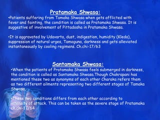 Pratamaka Shwasa:
•Patients suffering from Tamaka Shwasa when gets afflicted with
fever and fainting, the condition is called as Pratamaka Shwasa. It is
suggestive of involvement of Pittadosha in Pratamaka Shwasa.
•It is aggravated by Udavarta, dust, indigestion, humidity (Kleda),
suppression of natural urges, Tamoguna, darkness and gets alleviated
instantaneously by cooling regimens. Ch.chi-17/63
Santamaka Shwasa:
•When the patients of Pratamaka Shwasa feels submerged in darkness,
the condition is called as Santamaka Shwasa.Though Chakrapani has
mentioned these two as synonyms of each other Charaka refers them
as two different ailments representing two different stages of Tamaka
Shwasa,
•These two conditions differs from each other according to
intensity of attack. This can be taken as the severe stage of Pratamaka
ch.chi-17/64
 