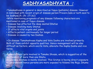 SADHYASADHYATA :
•Tamakashvasa in general is described as Yapya (palliable) disease. However
in individual with recent origin of disease person Pravara bala or both said to
be Sadhya(Ch. Chi. 17/.62).
•While mentioning prognosis of any disease following characters are
mentioned in case of Yapya disease.
• Disease has affected the deep seated Dhatus
• Disease involving many Dhatus
• If affects vital organs and joints
• Affects patient continuously for longer period
• Disease is caused by two Doshas.
In disease Tamakashvasa Kapha and Vata Dosha are involved primarily.
Both of them exhibit opposite qualities. Hence management will be also
difficult as factors, which excite Vata, alleviate the Kapha Dosha and vice
Versa.
•Rasaadi Dhatu gets involved in Tamaka Shvasa, which is suggestive of the
involvement of more than one Dhatu.
•Pranavaha Srotasa is mainly involved. This Srotas is having direct exposure
to environment hence persons are more exposed to Nidana like Raja, Dhuma
etc.
 