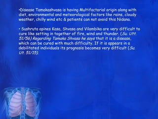 •Disease Tamakashvasa is having Multifactorial origin along with
diet, environmental and meteorological factors like rains, cloudy
weather, chilly wind etc & patients can not avoid this Nidana.
• Sushruta opines Kasa, Shvasa and Vilambika are very difficult to
cure like setting in together of fire, wind and thunder. (Su. Utt.
51/56) Regarding Tamaka Shvasa he says that it is a disease,
which can be cured with much difficulty. If it is appears in a
debilitated individuals its prognosis becomes very difficult (Su.
Ut. 51/15).
 