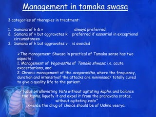 Management in tamaka swasa
The management Shwasa in practical of Tamaka sense has two
aspects :
1. Management of Vegavastha of Tamaka shwasa; i.e. acute
exacerbations, and
2. Chronic management of the avegavastha, where the frequency,
duration and intensityof the attacks are minimised/ totally cured
to give a quality life to the patient.
•“focus on alleviating Vata without agitating kapha, and balance
the kapha, liquefy it and expel it from the pranavaha srotas,
without agitating vata.”
•Hence the drug of choice should be of Ushna veerya.
3 categories of therapies in treatment:
1. Samana of k & v always preferred
2. Samana of v but aggravates k preferred if essential in exceptional
circumstances
3. Samana of k but aggravates v is avoided
 
