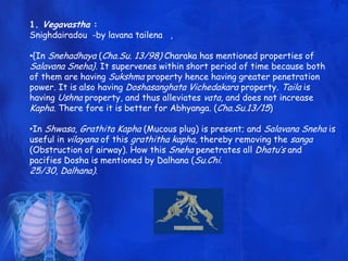 1. Vegavastha :
Snighdairadou -by lavana tailena ,
•{In Snehadhaya (Cha.Su. 13/98) Charaka has mentioned properties of
Salavana Sneha}. It supervenes within short period of time because both
of them are having Sukshma property hence having greater penetration
power. It is also having Doshasanghata Vichedakara property. Taila is
having Ushna property, and thus alleviates vata, and does not increase
Kapha. There fore it is better for Abhyanga. (Cha.Su.13/15)
•In Shwasa, Grathita Kapha (Mucous plug) is present; and Salavana Sneha is
useful in vilayana of this grathitha kapha, thereby removing the sanga
(Obstruction of airway). How this Sneha penetrates all Dhatu‟s and
pacifies Dosha is mentioned by Dalhana (Su.Chi.
25/30, Dalhana).
 