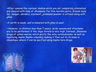 •After vamana the residual doshas which are not completely eliminated
are cleared with help of dhumpana. For this haridra patra, Eranda mula,
lac, realgar, devdaru, orpiment, jatamansi powder is utilized along with
ghee.
•A varthi is made ,and is smeared with ghee & used .
• However, in children less than 7 years, mrdu vamana and Virechana
are to be performed if the Vega tivrata is very high. Instead, Shamana
drugs of ushna veerya, which pacify the vata-vatanulomaka- as well as
liquefying kapha (kapha vilayaka), making it flow out to its base in
Amashaya, where it can be pacified using kapha hara drugs.
 