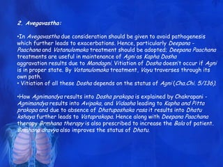 2. Avegavastha:
•In Avegavastha due consideration should be given to avoid pathogenesis
which further leads to exacerbations. Hence, particularly Deepana -
Paachana and Vatanulomaka treatment should be adopted; Deepana Paachana
treatments are useful in maintenance of Agni as Kapha Dosha
aggravation results due to Mandagni. Vitiation of Dosha doesn‟t occur if Agni
is in proper state. By Vatanulomaka treatment, Vayu traverses through its
own path.
• Vitiation of all these Dosha depends on the status of Agni (Cha.Chi. 5/136).
•How Agnimandya results into Dosha prakopa is explained by Chakrapani -
Agnimandya results into Avipaka, and Vidaaha leading to Kapha and Pitta
prakopa and due to absence of Dhatuposhaka rasa it results into Dhatu
kshaya further leads to Vataprakopa. Hence along with Deepana Paachana
therapy Brmhana therapy is also prescribed to increase the Bala of patient.
Brmhana dravya also improves the status of Dhatu.
 