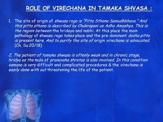 ROLE OF VIRECHANA IN TAMAKA SHVASA :
1. The site of origin of shwasa roga is “Pitta Sthana Samudhbhava.” And
this pitta sthana is described by Chakrapani as Adho Amashya. This is
the region between the hridaya and nabhi. At this place the main
pathology of shwasa roga takes place and the pre-dominant dosha pitta
is present here. And to purify the site of origin virechana is advocated.
(Ch. Su.20/18)
2. The patient of tamaka shwasa is oftenly weak and in chronic stage,
hridya as the mula of pranavaha shrotas is also involved. In this condition
vamana is very difficult and complicated procedures & the virechana is
easily done with out threatening the life of the patient.
 