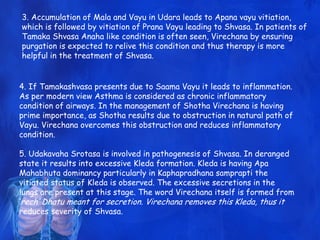 3. Accumulation of Mala and Vayu in Udara leads to Apana vayu vitiation,
which is followed by vitiation of Prana Vayu leading to Shvasa. In patients of
Tamaka Shvasa Anaha like condition is often seen, Virechana by ensuring
purgation is expected to relive this condition and thus therapy is more
helpful in the treatment of Shvasa.
4. If Tamakashvasa presents due to Saama Vayu it leads to inflammation.
As per modern view Asthma is considered as chronic inflammatory
condition of airways. In the management of Shotha Virechana is having
prime importance, as Shotha results due to obstruction in natural path of
Vayu. Virechana overcomes this obstruction and reduces inflammatory
condition.
5. Udakavaha Srotasa is involved in pathogenesis of Shvasa. In deranged
state it results into excessive Kleda formation. Kleda is having Apa
Mahabhuta dominancy particularly in Kaphapradhana samprapti the
vitiated status of Kleda is observed. The excessive secretions in the
lungs are present at this stage. The word Virechana itself is formed from
„rech‟ Dhatu meant for secretion. Virechana removes this Kleda, thus it
reduces severity of Shvasa.
 