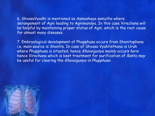 6. ShvasaVyadhi is mentioned as Aamashaya samutha where
derangement of Agni leading to Agnimandya. In this case Virechana will
be helpful by maintaining proper status of Agni, which is the root cause
for almost many diseases.
7. Embryological development of Phupphusa occurs from Shonitaphena
i.e. main source is Shonita. In case of Shvasa Vyaktisthana is Urah
where Phupphusa is situated, hence Khavaigunya mainly occurs here
hence Virechana which is best treatment for purification of Rakta may
be useful for clearing the Khavaigunya in Phupphusa
 