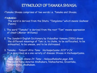 ETYMOLOGY OF TAMAKA SHVASA:
•Tamaka Shvasa comprises of two words i.e. Tamaka and Shvasa.
•TAMAKA:
The word is derived from the Dhatu "Tamglanou" which means Sadness
(Panini)
1. The word "Tamaka" is derived from the root "Tam" means oppression
of chest (Monier Williams).
2. The Sanskrit English Dictionary by Vidyadhar Vamana (1926) shows
the different meanings of Tam i.e. to choke, to be suffocated, to be
exhausted, to be unease, and to be distressed.
3. Tamaka - Tamyati Atra Tama Vachaspatyama 3237 V IV.
It is described as a one variety of disease Shvasa in Vachaspatyama.
4. Tama Tamyati Anena Iti Tama - Halayudhakosha page 326.
The word Tama denotes Andhakara, Nishacharma, Divantaka,
Dinantarama, Andhakam.
 