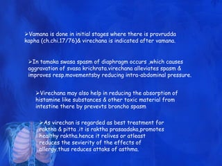 Vamana is done in initial stages where there is pravrudda
kapha (ch.chi.17/76)& virechana is indicated after vamana.
In tamaka swasa spasm of diaphragm occurs ,which causes
aggravation of svasa krichrata.virechana alleviates spasm &
improves resp.movementsby reducing intra-abdominal pressure.
Virechana may also help in reducing the absorption of
histamine like substances & other toxic material from
intestine there by prevevts broncho spasm
As virechan is regarded as best treatment for
raktha & pitta .it is raktha prasaadaka,promotes
healthy raktha.hence it relives or atleast
reduces the sevierity of the effects of
allergy.thus reduces attaks of asthma.
 