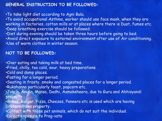 GENERAL INSTRUCTION TO BE FOLLOWED:
•To take light diet according to Agni Bala.
•To avoid occupational Asthma, worker should use face mask, when they are
working in factories, cotton mills or at places where there is Dust, fumes etc.
•Deep breathing exercise should be followed.
•Diet during evening should be taken three hours before going to bed.
•Avoid direct exposure to external environment after use of Air conditioning.
•Use of warm clothes in winter season.
NOT TO BE FOLLOWED:
•Over eating and taking milk at bed time.
•Fried, chilly, too cold, sour, heavy preparations.
•Cold and damp places.
•Fasting for a longer period.
•Seating in frosty, smoky and congested places for a longer period.
•Rukshanna particularly toast, popcorn etc.
•Jalaja, Anupa, Mansa, Dadhi, Aamaksheera, due to Guru and Abhisyandi
property.
•Bread, Burger, Pizza, Cheezes, Paneera etc is used which are having
Srotorodhaka property.
•Contact with those pet animals, which do not suit the individual.
•Direct exposure to Prag-vata
 
