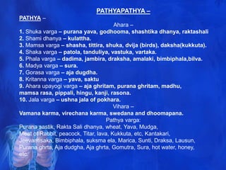 PATHYAPATHYA –
PATHYA –
Ahara –
1. Shuka varga – purana yava, godhooma, shashtika dhanya, raktashali
2. Shami dhanya – kulattha.
3. Mamsa varga – shasha, tittira, shuka, dvija (birds), daksha(kukkuta).
4. Shaka varga – patola, tanduliya, vastuka, vartaka.
5. Phala varga – dadima, jambira, draksha, amalaki, bimbiphala,bilva.
6. Madya varga – sura.
7. Gorasa varga – aja dugdha.
8. Kritanna varga – yava, saktu
9. Ahara upayogi varga – aja ghritam, purana ghritam, madhu,
mamsa rasa, pippali, hingu, kanji, rasona.
10. Jala varga – ushna jala of pokhara.
Vihara –
Vamana karma, virechana karma, swedana and dhoomapana.
Pathya varga:
Purana sastik, Rakta Sali dhanya, wheat, Yava, Mudga,
Meat of Rabbit, peacock, Titar, lava, Kukkuta, etc, Kantakari,
Jeevantisaka, Bimbiphala, suksma ela, Marica, Sunti, Draksa, Lausun,
Purana ghrta, Aja dudgha, Aja ghrta, Gomutra, Sura, hot water, honey,
etc.
 