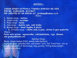 APATHYA –
JARAM SINGH-KATPHALA-TAMAKA SHWASA-DG-2001
IPGT&R, JAMNAGAR, GUJARAT,
PDF CREATED BY DR GIRISH KJ, girideepa@yahoo.co.in
Ahara –
1. Mamsa varga – matsya.
2. Shaka varga – sarshapa.
3. Phala varga – kanda
4. Jala varga - dushita jala, cold drinks.
5. Gorasa varga – bhedi dugdha & ghrita.
6. Kritanna varga – ruksha anna & pana, shitala & guru padartha.
Vihara –
Purva vata sevana, vegavarodha, raktamokshana, raja, dhooma
and gramyadharma etc
Apathya Varga :
Beans, Anupa mamsa (fish), manda Saka (potato)
mustard, Masa, unboiled milk, cold water, curd, Tail, fried food , etc as
ahara. Supression of Mutravega, long journey, lifting heavy weight,
cinta etc as vihara
 