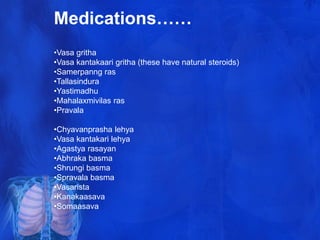 Medications……
•Vasa gritha
•Vasa kantakaari gritha (these have natural steroids)
•Samerpanng ras
•Tallasindura
•Yastimadhu
•Mahalaxmivilas ras
•Pravala
•Chyavanprasha lehya
•Vasa kantakari lehya
•Agastya rasayan
•Abhraka basma
•Shrungi basma
•Spravala basma
•Vasarista
•Kanakaasava
•Somaasava
 