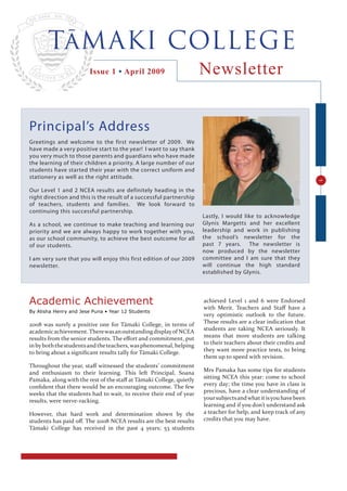 TāMAKI COLLEGE
                                                                     Newsletter
                        Issue 1 • April 2009




Principal’s Address
Greetings and welcome to the first newsletter of 2009. We
have made a very positive start to the year! I want to say thank
you very much to those parents and guardians who have made
the learning of their children a priority. A large number of our
students have started their year with the correct uniform and
stationery as well as the right attitude.




                                                                                                                  1
Our Level 1 and 2 NCEA results are definitely heading in the
right direction and this is the result of a successful partnership
of teachers, students and families. We look forward to
continuing this successful partnership.
                                                                     Lastly, I would like to acknowledge
                                                                     Glynis Margetts and her excellent
As a school, we continue to make teaching and learning our
                                                                     leadership and work in publishing
priority and we are always happy to work together with you,
                                                                     the school’s newsletter for the
as our school community, to achieve the best outcome for all
                                                                     past 7 years. The newsletter is
of our students.
                                                                     now produced by the newsletter
                                                                     committee and I am sure that they
I am very sure that you will enjoy this first edition of our 2009
                                                                     will continue the high standard
newsletter.
                                                                     established by Glynis.




Academic Achievement                                                 achieved Level 1 and 6 were Endorsed
                                                                     with Merit. Teachers and Staﬀ have a
By Alisha Henry and Jese Puna • Year 12 Students
                                                                     very optimistic outlook to the future.
                                                                     These results are a clear indication that
2008 was surely a positive one for Tāmaki College, in terms of
                                                                     students are taking NCEA seriously. It
academic achievement. There was an outstanding display of NCEA
                                                                     means that more students are talking
results from the senior students. The eﬀort and commitment, put
                                                                     to their teachers about their credits and
in by both the students and the teachers, was phenomenal, helping
                                                                     they want more practice tests, to bring
to bring about a signiﬁcant results tally for Tāmaki College.
                                                                     them up to speed with revision.
Throughout the year, staﬀ witnessed the students’ commitment
                                                                     Mrs Pamaka has some tips for students
and enthusiasm to their learning. This left Principal, Soana
                                                                     sitting NCEA this year: come to school
Pamaka, along with the rest of the staﬀ at Tāmaki College, quietly
                                                                     every day; the time you have in class is
conﬁdent that there would be an encouraging outcome. The few
                                                                     precious, have a clear understanding of
weeks that the students had to wait, to receive their end of year
                                                                     your subjects and what it is you have been
results, were nerve-racking.
                                                                     learning and if you don’t understand ask
                                                                     a teacher for help, and keep track of any
However, that hard work and determination shown by the
                                                                     credits that you may have.
students has paid oﬀ. The 2008 NCEA results are the best results
Tāmaki College has received in the past 4 years; 53 students
 