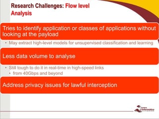 Research Challenges: Flow level
Analysis
Tries to identify application or classes of applications without
looking at the payload
• May extract high-level models for unsupervised classification and learning
Less data volume to analyse
• Still tough to do it in real-time in high-speed links
• from 40Gbps and beyond
Address privacy issues for lawful interception
 