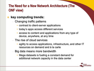 The Need for a New Network Architecture (The
ONF view)
 key computing trends:
– Changing traffic patterns
 contrast to client-server applications
 today’s apps access different services
 access to content and applications from any type of
device, anywhere, at any time
– The rise of cloud services
 agility to access applications, infrastructure, and other IT
resources on demand and à la carte
– Big data means more bandwidth
 Mega datasets is fueling a constant demand for
additional network capacity in the data center
 