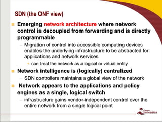 SDN (the ONF view)
 Emerging network architecture where network
control is decoupled from forwarding and is directly
programmable
– Migration of control into accessible computing devices
enables the underlying infrastructure to be abstracted for
applications and network services
 can treat the network as a logical or virtual entity
 Network intelligence is (logically) centralized
– SDN controllers maintains a global view of the network
 Network appears to the applications and policy
engines as a single, logical switch
– infrastructure gains vendor-independent control over the
entire network from a single logical point
 