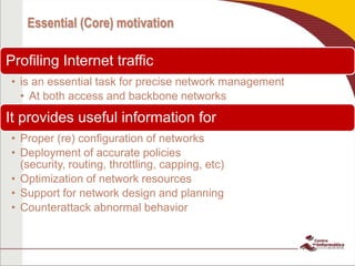 Essential (Core) motivation
Profiling Internet traffic
• is an essential task for precise network management
• At both access and backbone networks
It provides useful information for
• Proper (re) configuration of networks
• Deployment of accurate policies
(security, routing, throttling, capping, etc)
• Optimization of network resources
• Support for network design and planning
• Counterattack abnormal behavior
 