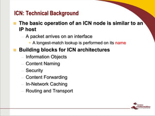 ICN: Technical Background
 The basic operation of an ICN node is similar to an
IP host
– A packet arrives on an interface
 A longest-match lookup is performed on its name
 Building blocks for ICN architectures
– Information Objects
– Content Naming
– Security
– Content Forwarding
– In-Network Caching
– Routing and Transport
 