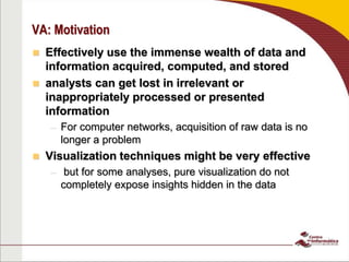 VA: Motivation
 Effectively use the immense wealth of data and
information acquired, computed, and stored
 analysts can get lost in irrelevant or
inappropriately processed or presented
information
– For computer networks, acquisition of raw data is no
longer a problem
 Visualization techniques might be very effective
– but for some analyses, pure visualization do not
completely expose insights hidden in the data
 