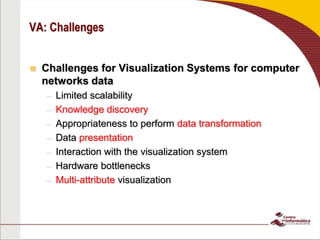 VA: Challenges
 Challenges for Visualization Systems for computer
networks data
– Limited scalability
– Knowledge discovery
– Appropriateness to perform data transformation
– Data presentation
– Interaction with the visualization system
– Hardware bottlenecks
– Multi-attribute visualization
 