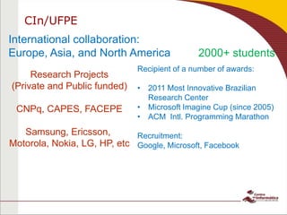 2000+ students
International collaboration:
Europe, Asia, and North America
Research Projects
(Private and Public funded)
CNPq, CAPES, FACEPE
Samsung, Ericsson,
Motorola, Nokia, LG, HP, etc
Recipient of a number of awards:
• 2011 Most Innovative Brazilian
Research Center
• Microsoft Imagine Cup (since 2005)
• ACM Intl. Programming Marathon
Recruitment:
Google, Microsoft, Facebook
CIn/UFPE
 