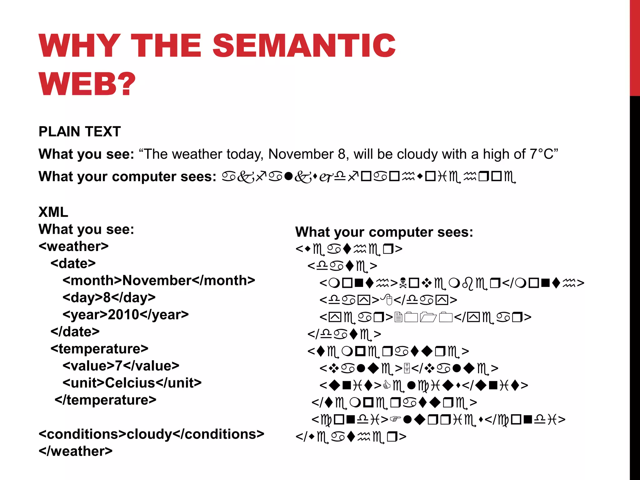 Why the semantic web?PLAIN TEXTWhat you see: “The weather today, November 8, will be cloudy with a high of 7°C”What your computer sees: akfalksjdfoaohwoiehroeXMLWhat you see:<weather>   <date>      <month>November</month>      <day>8</day>      <year>2010</year>   </date>   <temperature>      <value>7</value>      <unit>Celcius</unit>    </temperature>    <conditions>cloudy</conditions></weather>What your computer sees:<weather>   <date>      <month>November</month>      <day>8</day>      <year>2010</year>   </date>   <temperature>      <value>5</value>      <unit>Celcius</unit>    </temperature>    <condi>Flurries</condi></weather>
