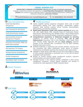 Core Competencies Profile Summary
Retail Asset Operations
Management
Loan Processing for all Products
Credit Administration Analysis
Operational Risk Analysis &
Management/ Mitigation
Processing of Corporate, MSME and
Retail Asset Proposals
MIS Reporting/ TAT Analysis
Strategic Business Development
Portfolio Management
Reconciliation Mgmt. & Analysis
Gained insightful banking experience throughout entire cycle of credit
administration starting from client origination, requirements analysis,
preparing while directing customer service functions (documentation,
disbursement), and ensuring compliance
Retail Asset Operations Leader with product expertise in Home Loan,
LAP, LRD, Capital Market, SME, Corporate Finance & Construction Finance,
Asset Finance, Retail Financing (Four Wheeler Finance / Heavy Vehicle Finance
and Machines. Car, Commercial Vehicles, Construction equipment & Tractor)
Comprehensive experience in disbursed proposals by ensuring
compliance of internal norms of financing, KYC, pre & post
Disbursement Documents, PDC & ECS Mandates, Credit Health Check
(LTV, Tenures, Profile, Approvals, IRR grid, Asset category, Customer
Category of the Disbursed Files, Co-ordination with the SBUs (Strategic
Business Unit) across country
Exhibited leadership in supervising post sanction activities, ensuring error
free processing with higher productivity, timely closure of projects,
implementing consolidated reporting while analyzing risk & opportunities
Capability to apply strong credit skills to ensure the credit quality of existing
& newly acquired relationships is maintained and is in line with the Bank’s
acceptable credit parameters
Worked on several working capital management products, long-term
funding facilities and branch banking functions
Managed business in the assigned portfolio, established a client service
management framework, ensured highest standards and directed &
monitored the credit appraisal for MSME/ Corporate clients
Career Timeline
Soft Skills
TAMAL KUMAR DEY
SENIOR NBFC & BANKING PROFESSIONAL offering over 15 years of extensive experience
Strategist, implementer & achiever with experience in ail Asset Operations Management / Operational Risk
Analysis with consistent record of delivering results in maximizing operational performance, compliance &
relationship management, preferably in Kolkata
tamal1823@yahoo.com/ tamal1823@gmail.com +91-9830348654/ 033-24341823
Dec’04 – Jul’07
Jul’07 – Jan’10
Jan’10 – Jul’14
Presentation Communicator Team Building
Self-Motivated Collaborator Leader
Jul’14 till date
 