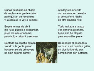 Nunca fui ducho en el arte de coplas a mi gente contar, pero gustan de romances  y, a ellos se lo voy a dedicar. En pleno mes de abril me fui al pueblo a descansar, pues tenía buena fama,  para holgar, dormir y reposar. Sentado en el patio estaba viendo a la gente pasar, hacia un sol de primavera  se oían pájaros cantar. A lo lejos la abubilla con su trombón celestial al compañero retaba  de otra abubilla rival. Todo invitaba a la paz, y la armonía alcanzar, buen sitio he elegido, para unos días pasar. De repente el pescadero se puso a mi puerta a gritar,  un dios furibundo era, compitiendo con Satanás. 