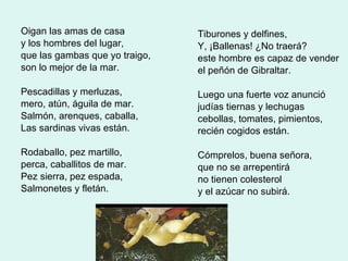 Oigan las amas de casa y los hombres del lugar,  que las gambas que yo traigo, son lo mejor de la mar. Pescadillas y merluzas, mero, atún, águila de mar. Salmón, arenques, caballa, Las sardinas vivas están. Rodaballo, pez martillo, perca, caballitos de mar. Pez sierra, pez espada, Salmonetes y fletán. Tiburones y delfines, Y, ¡Ballenas! ¿No traerá? este hombre es capaz de vender el peñón de Gibraltar. Luego una fuerte voz anunció judías tiernas y lechugas cebollas, tomates, pimientos, recién cogidos están. Cómprelos, buena señora, que no se arrepentirá no tienen colesterol y el azúcar no subirá. 