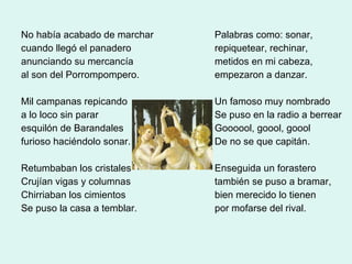 No había acabado de marchar cuando llegó el panadero anunciando su mercancía al son del Porrompompero. Mil campanas repicando a lo loco sin parar esquilón de Barandales furioso haciéndolo sonar. Retumbaban los cristales Crujían vigas y columnas Chirriaban los cimientos Se puso la casa a temblar. Palabras como: sonar, repiquetear, rechinar, metidos en mi cabeza, empezaron a danzar. Un famoso muy nombrado Se puso en la radio a berrear Goooool, goool, goool De no se que capitán. Enseguida un forastero también se puso a bramar, bien merecido lo tienen por mofarse del rival. 
