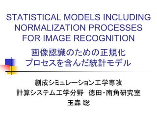 STATISTICAL MODELS INCLUDING
NORMALIZATION PROCESSES
FOR IMAGE RECOGNITION
画像認識のための正規化
プロセスを含んだ統計モデル
創成シミュレーション工学専攻
計算システム工学分野 徳田・南角研究室
玉森 聡
 