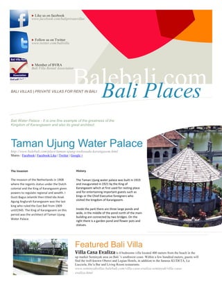 Like us on facebook
               www.facebook.com/baliprivatevillas




               Follow us on Twitter
               www.twitter.com/balivilla




                Member of BVRA
               Bali Villa Rental Association




BALI VILLAS | PRIVATE VILLAS FOR RENT IN BALI
                                              Balebali.com
                                                Bali Places
Bali Water Palace - It is one fine example of the greatness of the
Kingdom of Karangasem and also its great architect.




Taman Ujung Water Palace
http://www.balebali.com/place/taman-ujung-soekasada-karangasem.html
Shares : Facebook | Facebook Like | Twitter | Google +



The Invasion                                    History

The invasion of the Netherlands in 1908         The Taman Ujung water palace was built in 1919
where the regents status under the Dutch        and inaugurated in 1921 by the King of
colonial and the King of Karangasem given       Karangasem which at first used for resting place
powers to regulate regional and wealth. I       and for entertaining important guests such as
Gusti Bagus Jelantik then titled Ida Anak       kings or the Chief Executive foreigners who
Agung Anglurah Karangasem was the last          visited the kingdom of Karangasem.
king who ruled the East Bali from 1909
until1945. The King of Karangasem on this       Inside the park there are three large ponds and
period was the architect of Taman Ujung         wide, in the middle of the pond north of the main
                                                building are connected by two bridges. On the
Water Palace.
                                                right there is a garden pond and flower pots and
                                                statues.




                                                Featured Bali Villa
                                                Villa Casa Evaliza is 4 bedrooms villa located 400 meters from the beach in the
                                                up market Seminyak area on Bali ’s southwest coast. Within a few hundred meters, guests will
                                                find the well-known Oberoi and Legian Hotels, in addition to the famous KUDETA, La
                                                Lucciola, Hu’u Bar and Living Room restaurants.
                                                www.seminyakvillas.balebali.com/villa-casa-evaliza-seminyak/villa-casa-
                                                evaliza.html
 