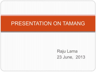 Raju Lama
23 June, 2013
PRESENTATION ON TAMANG
 