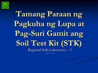 Tamang Paraan ng
Pagkuha ng Lupa at
Pag-Suri Gamit ang
Soil Test Kit (STK)
Regional Soils Laboratory – 5
Del Rosario, Naga City
 