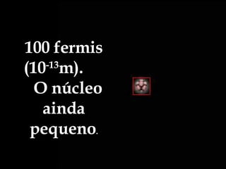 100 fermis (10 -13 m).  O núcleo ainda pequeno . 